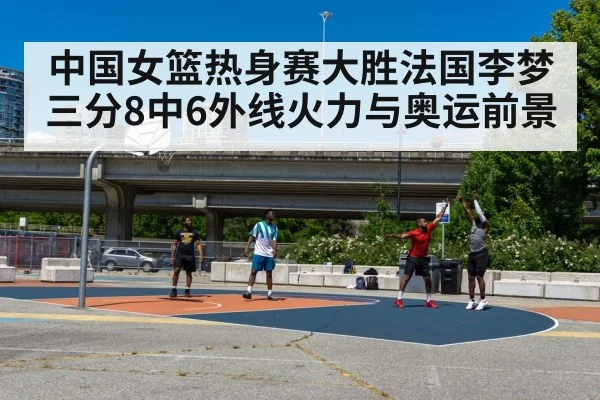 中国女篮热身赛大胜法国李梦三分8中6外线火力与奥运前景
