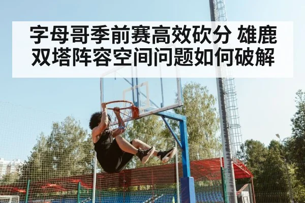 字母哥季前赛高效砍分 雄鹿双塔阵容空间问题如何破解